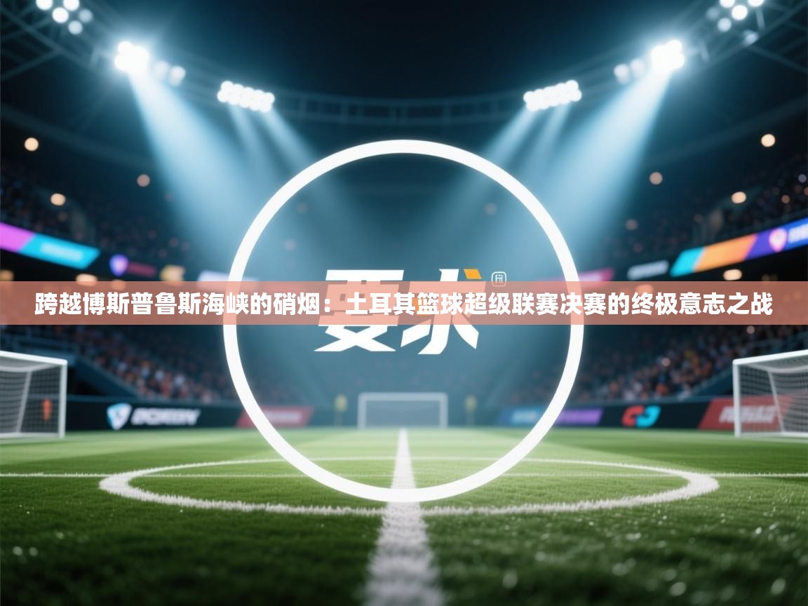 跨越博斯普鲁斯海峡的硝烟:土耳其篮球超级联赛决赛的终极意志之战 第2张