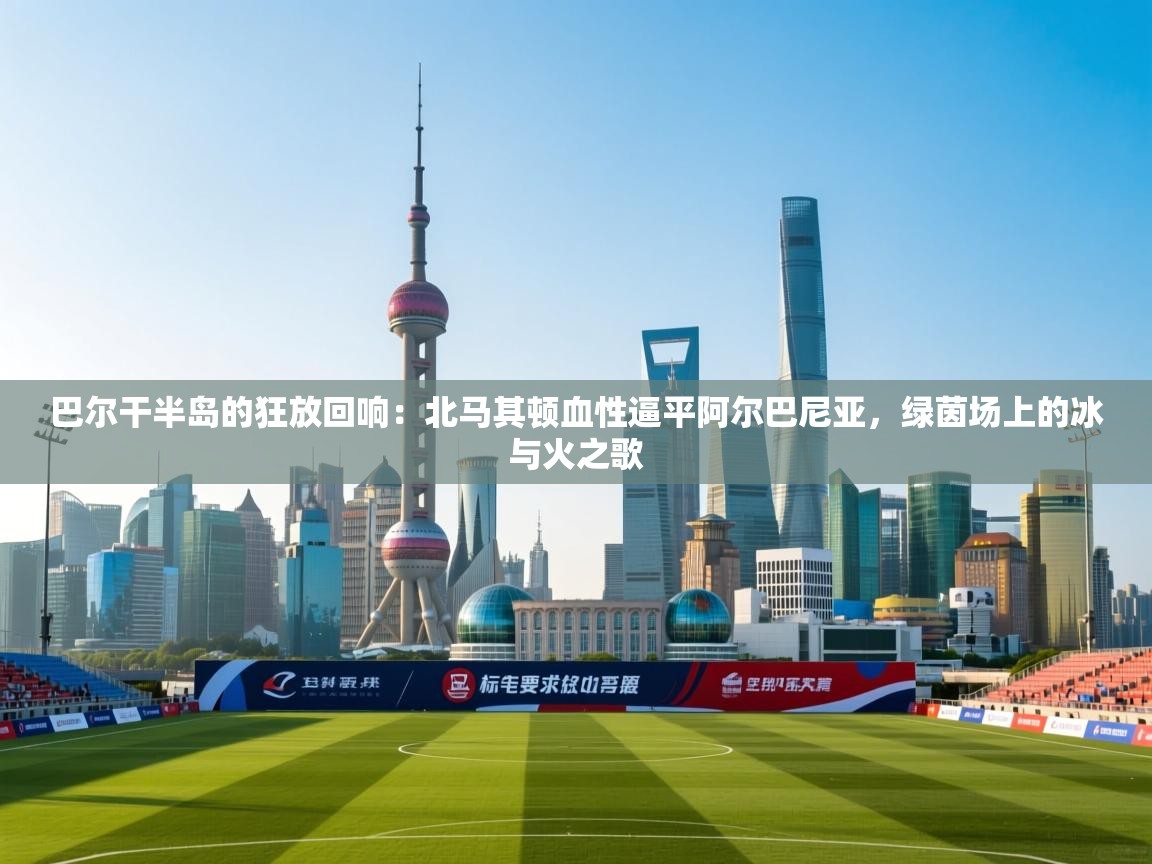 巴尔干半岛的狂放回响：北马其顿血性逼平阿尔巴尼亚，绿茵场上的冰与火之歌  第1张