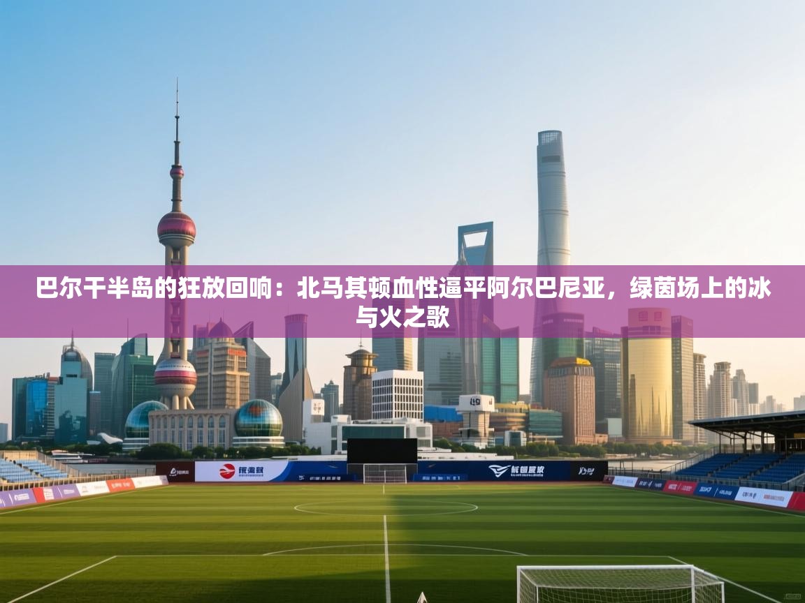 巴尔干半岛的狂放回响：北马其顿血性逼平阿尔巴尼亚，绿茵场上的冰与火之歌  第2张